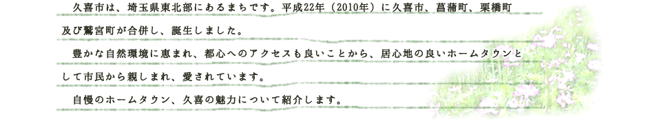 久喜市は、埼玉県東北部にあるまちです。平成22年（2010年）に久喜市、菖蒲町、栗橋町及び鷲宮町が合併し、誕生しました。豊かな自然環境がありながら都心へのアクセスも良いため、居心地の良いホームタウンとして市民から親しまれ、愛されています。自慢のアットホームタウン、久喜市の魅力についてご紹介します。